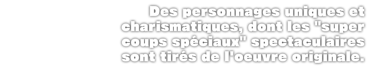 UDes personnages uniques et charismatiques, dont les 'super coups spéciaux' spectaculaires sont tirés de l'oeuvre originale.