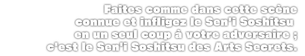 Faites comme dans cette scène connue et infligez le Sen'i Soshitsu en un seul coup à votre adversaire ; c'est le Sen'i Soshitsu des Arts Secrets.
